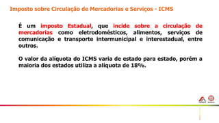 28
Imposto sobre Circulação de Mercadorias e Serviços - ICMS
É um imposto Estadual, que incide sobre a circulação de
mercadorias como eletrodomésticos, alimentos, serviços de
comunicação e transporte intermunicipal e interestadual, entre
outros.
O valor da alíquota do ICMS varia de estado para estado, porém a
maioria dos estados utiliza a alíquota de 18%.
 