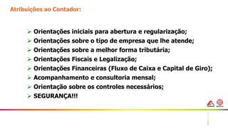 40
Atribuições ao Contador:
 Orientações iniciais para abertura e regularização;
 Orientações sobre o tipo de empresa que lhe atende;
 Orientações sobre a melhor forma tributária;
 Orientações Fiscais e Legalização;
 Orientações Financeiras (Fluxo de Caixa e Capital de Giro);
 Acompanhamento e consultoria mensal;
 Orientação sobre os controles necessários;
 SEGURANÇA!!!
 