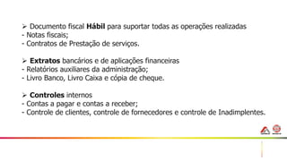 44
 Documento fiscal Hábil para suportar todas as operações realizadas
- Notas fiscais;
- Contratos de Prestação de serviços.
 Extratos bancários e de aplicações financeiras
- Relatórios auxiliares da administração;
- Livro Banco, Livro Caixa e cópia de cheque.
 Controles internos
- Contas a pagar e contas a receber;
- Controle de clientes, controle de fornecedores e controle de Inadimplentes.
 