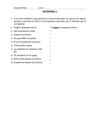 Lengua Castellana Léxico
ANTÓNIMOS 1
1. Si el verbo antónimo (=que significa lo contrario) de saber es ignorar (=no saber),
subraya y sustituye el verbo, en las siguientes oraciones ,por el antónimo que le
corresponda
1) Yo sé la respuesta exacta.
2) Han autorizado la fiesta.
3) Aceptó la invitación.
4) Hay que añadir los gastos.
5) El oro ha aumentado de precio.
6) Tiene mucha riqueza.
7) Su organismo se robustece cada
día.
8) Se enriqueció con el juego.
9) Están construyendo un edificio.
10) Cumplen las órdenes del director.
• Yo ignoro la respuesta exacta.
•
•
•
•
•
•
•
•
•
•
 