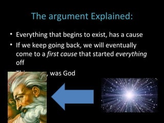 The argument Explained: Everything that begins to exist, has a cause If we keep going back, we will eventually come to a  first cause  that started  everything  off This cause, was God 