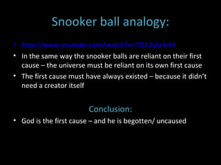 Snooker ball analogy: http://www.youtube.com/watch?v=7GA3ySz4el4 In the same way the snooker balls are reliant on their first cause – the universe must be reliant on its own first cause The first cause must have always existed – because it didn’t need a creator itself Conclusion: God is the first cause – and he is begotten/ uncaused 