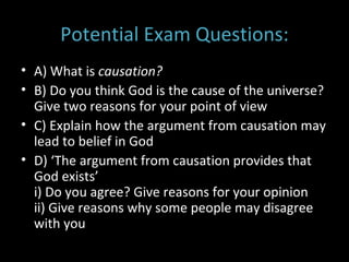 Potential Exam Questions: A) What is  causation? B) Do you think God is the cause of the universe? Give two reasons for your point of view C) Explain how the argument from causation may lead to belief in God D) ‘The argument from causation provides that God exists’ i) Do you agree? Give reasons for your opinion ii) Give reasons why some people may disagree with you 