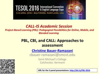 CALL-IS Academic Session
Project-Based Learning (PBL): Pedagogical Possibilities for Online, Mobile, and
Blended Learning
PBL, CBI, and CALL: Approaches to
assessment
Christine Bauer-Ramazani
cbauer-ramazani@smcvt.edu
Saint Michael's College
Colchester, Vermont
URL for the 5 panel presentations: http://bit.ly/PBL-2016
 