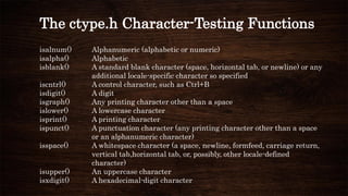 The ctype.h Character-Testing Functions
isalnum() Alphanumeric (alphabetic or numeric)
isalpha() Alphabetic
isblank() A standard blank character (space, horizontal tab, or newline) or any
additional locale-specific character so specified
iscntrl() A control character, such as Ctrl+B
isdigit() A digit
isgraph() Any printing character other than a space
islower() A lowercase character
isprint() A printing character
ispunct() A punctuation character (any printing character other than a space
or an alphanumeric character)
isspace() A whitespace character (a space, newline, formfeed, carriage return,
vertical tab,horizontal tab, or, possibly, other locale-defined
character)
isupper() An uppercase character
isxdigit() A hexadecimal-digit character
 
