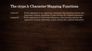 The ctype.h Character-Mapping Functions
tolower() If the argument is an uppercase character, this function returns the
lowercase version; otherwise, it just returns the original argument.
toupper() If the argument is a lowercase character, this function returns the
uppercase version; otherwise, it just returns the original argument.
 