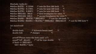 #include <stdio.h>
#define RATE1 0.12589 /* rate for first 360 kwh */
#define RATE2 0.17901 /* rate for next 320 kwh */
#define RATE3 0.20971 /* rate for over 680 kwh */
#define BREAK1 360.0 /* first breakpoint for rates */
#define BREAK2 680.0 /* second breakpoint for rates */
#define BASE1 (RATE1 * BREAK1) /* cost for 360 kwh */
#define BASE2 (BASE1 + (RATE2 * (BREAK2 - BREAK1))) /* cost for 680 kwh */
int main(void)
{
double kwh; /* kilowatt-hours used */
double bill; /* charges */
printf("Please enter the kwh used.n");
scanf("%lf", &kwh); /* %lf for type double */
if (kwh <= BREAK1)
bill = RATE1 * kwh;
 