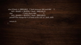 else if (kwh <= BREAK2) /* kwh between 360 and 680 */
bill = BASE1 + (RATE2 * (kwh - BREAK1));
else /* kwh above 680 */
bill = BASE2 + (RATE3 * (kwh - BREAK2));
printf("The charge for %.1f kwh is $%1.2f.n", kwh, bill);
return 0;
}
 
