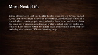 More Nested ifs
You've already seen that the if...else if...else sequence is a form of nested
if, one that selects from a series of alternatives. Another kind of nested if
is used when choosing a particular selection leads to an additional choice.
For example, a program could use an if else to select between males and
females. Each branch within the if else could then contain another if else
to distinguish between different income groups.
 