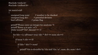#include <stdio.h>
#include <stdbool.h>
int main(void)
{
unsigned long num; // number to be checked
unsigned long div; // potential divisors
bool isPrime; // prime flag
printf("Please enter an integer for analysis; ");
printf("Enter q to quit.n");
while (scanf("%lu", &num) == 1)
{
for (div = 2, isPrime= true; (div * div) <= num; div++)
{
if (num % div == 0)
{
if ((div * div) != num)
{
printf("%lu is divisible by %lu and %lu.n", num, div, num / div);
}
 
