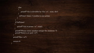 else
{
printf("%lu is divisible by %lu.n", num, div);
}
isPrime= false; // number is not prime
}
}
if (isPrime)
{
printf("%lu is prime.n", num);
}
printf("Please enter another integer for analysis; ");
printf("Enter q to quit.n");
}
printf("Bye.n");
return 0;
}
 