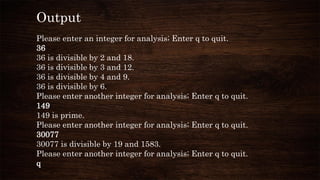 Output
Please enter an integer for analysis; Enter q to quit.
36
36 is divisible by 2 and 18.
36 is divisible by 3 and 12.
36 is divisible by 4 and 9.
36 is divisible by 6.
Please enter another integer for analysis; Enter q to quit.
149
149 is prime.
Please enter another integer for analysis; Enter q to quit.
30077
30077 is divisible by 19 and 1583.
Please enter another integer for analysis; Enter q to quit.
q
 