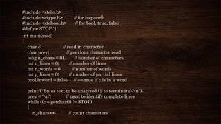 #include <stdio.h>
#include <ctype.h> // for isspace()
#include <stdbool.h> // for bool, true, false
#define STOP '|‘
int main(void)
{
char c; // read in character
char prev; // previous character read
long n_chars = 0L; // number of characters
int n_lines = 0; // number of lines
int n_words = 0; // number of words
int p_lines = 0; // number of partial lines
bool inword = false; // == true if c is in a word
printf("Enter text to be analyzed (| to terminate):n");
prev = 'n'; // used to identify complete lines
while ((c = getchar()) != STOP)
{
n_chars++; // count characters
 