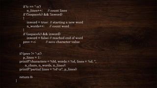 if (c == 'n')
n_lines++; // count lines
if (!isspace(c) && !inword)
{
inword = true; // starting a new word
n_words++; // count word
}
if (isspace(c) && inword)
inword = false; // reached end of word
prev = c; // save character value
}
if (prev != 'n')
p_lines = 1;
printf("characters = %ld, words = %d, lines = %d, ",
n_chars, n_words, n_lines);
printf("partial lines = %dn", p_lines);
return 0;
}
 