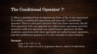 The Conditional Operator: ?:
C offers a shorthand way to express one form of the if else statement.
It is called a conditional expression and uses the ?: conditional
operator. This is a two-part operator that has three operands. Recall
that operators with one operand are called unary operators and that
operators with two operands are called binary operators. In that
tradition, operators with three operands are called ternary operators,
and the conditional operator is C's only example in that category.
Example:
max = (a > b) ? a : b;
This sets max to a if it is greater than b, and to b otherwise.
 