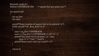 #include <stdio.h>
#define COVERAGE 200 /* square feet per paint can */
int main(void)
{
int sq_feet;
int cans;
printf("Enter number of square feet to be painted:n");
while (scanf("%d", &sq_feet) == 1)
{
cans = sq_feet / COVERAGE;
cans += ((sq_feet % COVERAGE == 0)) ? 0 : 1;
printf("You need %d %s of paint.n", cans,
cans == 1 ? "can" : "cans");
printf("Enter next value (q to quit):n");
}
return 0;
}
 