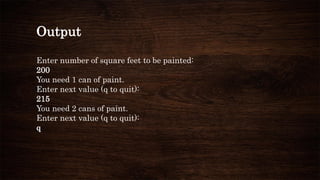 Output
Enter number of square feet to be painted:
200
You need 1 can of paint.
Enter next value (q to quit):
215
You need 2 cans of paint.
Enter next value (q to quit):
q
 