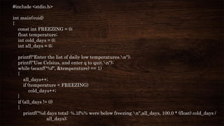 #include <stdio.h>
int main(void)
{
const int FREEZING = 0;
float temperature;
int cold_days = 0;
int all_days = 0;
printf("Enter the list of daily low temperatures.n");
printf("Use Celsius, and enter q to quit.n");
while (scanf("%f", &temperature) == 1)
{
all_days++;
if (temperature < FREEZING)
cold_days++;
}
if (all_days != 0)
{
printf("%d days total: %.1f%% were below freezing.n",all_days, 100.0 * (float) cold_days /
all_days);
 