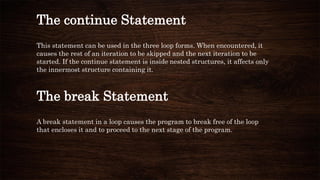 The continue Statement
This statement can be used in the three loop forms. When encountered, it
causes the rest of an iteration to be skipped and the next iteration to be
started. If the continue statement is inside nested structures, it affects only
the innermost structure containing it.
The break Statement
A break statement in a loop causes the program to break free of the loop
that encloses it and to proceed to the next stage of the program.
 