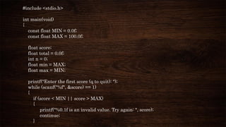 #include <stdio.h>
int main(void)
{
const float MIN = 0.0f;
const float MAX = 100.0f;
float score;
float total = 0.0f;
int n = 0;
float min = MAX;
float max = MIN;
printf("Enter the first score (q to quit): ");
while (scanf("%f", &score) == 1)
{
if (score < MIN || score > MAX)
{
printf("%0.1f is an invalid value. Try again: ", score);
continue;
}
 