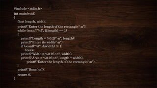 #include <stdio.h>
int main(void)
{
float length, width;
printf("Enter the length of the rectangle:n");
while (scanf("%f", &length) == 1)
{
printf("Length = %0.2f:n", length);
printf("Enter its width:n");
if (scanf("%f", &width) != 1)
break;
printf("Width = %0.2f:n", width);
printf("Area = %0.2f:n", length * width);
printf("Enter the length of the rectangle:n");
}
printf("Done.n");
return 0;
}
 
