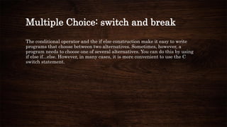 Multiple Choice: switch and break
The conditional operator and the if else construction make it easy to write
programs that choose between two alternatives. Sometimes, however, a
program needs to choose one of several alternatives. You can do this by using
if else if...else. However, in many cases, it is more convenient to use the C
switch statement.
 