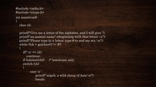 #include <stdio.h>
#include <ctype.h>
int main(void)
{
char ch;
printf("Give me a letter of the alphabet, and I will give ");
printf("an animal namenbeginning with that letter.n");
printf("Please type in a letter; type # to end my act.n");
while ((ch = getchar()) != '#')
{
if('n' == ch)
continue;
if (islower(ch)) /* lowercase only
switch (ch)
{
case 'a' :
printf("argali, a wild sheep of Asian");
break;
 