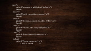 case 'b' :
printf("babirusa, a wild pig of Malayn");
break;
case 'c' :
printf("coati, racoonlike mammaln");
break;
case 'd' :
printf("desman, aquatic, molelike crittern");
break;
case 'e' :
printf("echidna, the spiny anteatern");
break;
case 'f' :
printf("fisher, brownish martenn");
break;
default :
printf("That's a stumper!n");
} /* end of switch */
 
