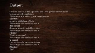 Output
Give me a letter of the alphabet, and I will give an animal name
beginning with that letter.
Please type in a letter; type # to end my act.
a [enter]
argali, a wild sheep of Asia
Please type another letter or a #.
dab [enter]
desman, aquatic, molelike critter
Please type another letter or a #.
r [enter]
That's a stumper!
Please type another letter or a #.
Q [enter]
I recognize only lowercase letters.
Please type another letter or a #.
# [enter]
Bye!
 