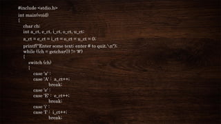#include <stdio.h>
int main(void)
{
char ch;
int a_ct, e_ct, i_ct, o_ct, u_ct;
a_ct = e_ct = i_ct = o_ct = u_ct = 0;
printf("Enter some text; enter # to quit.n");
while ((ch = getchar()) != '#')
{
switch (ch)
{
case 'a' :
case 'A' : a_ct++;
break;
case 'e' :
case 'E' : e_ct++;
break;
case 'i' :
case 'I' : i_ct++;
break;
 