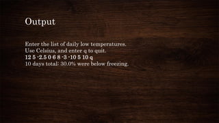 Output
Enter the list of daily low temperatures.
Use Celsius, and enter q to quit.
12 5 -2.5 0 6 8 -3 -10 5 10 q
10 days total: 30.0% were below freezing.
 