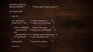 #include <stdio.h>
#define SPACE ' ' /* that's quote-space-quote */
int main(void)
{
char ch;
ch = getchar(); /* read a character */
while (ch != 'n') /* while not end of line */
{
if (ch == SPACE) /* leave the space */
putchar(ch); /* character unchanged */
else
putchar(ch + 1); /* change other characters */
ch = getchar(); /* get next character */
}
putchar(ch); /* print the newline */
return 0;
}
 