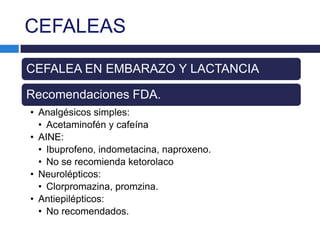 CEFALEAS

CEFALEA EN EMBARAZO Y LACTANCIA

Recomendaciones FDA.
• Analgésicos simples:
  • Acetaminofén y cafeína
• AINE:
  • Ibuprofeno, indometacina, naproxeno.
  • No se recomienda ketorolaco
• Neurolépticos:
  • Clorpromazina, promzina.
• Antiepilépticos:
  • No recomendados.
 
