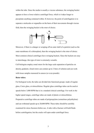 within the tube. Since the media is usually a viscous substance, the swinging bucket

appears to have a lower relative centrifugal force, which is it takes longer to

precipitate anything contained within. If, however, the point of centrifugation is to

separate a molecules or organelles on the basis of their movements through viscous

field, then the swinging bucket is the rotor of choice.




Moreover, if there is a danger or scraping off an outer shell of a particle (such as the

outer membrane of a chloroplast), then the swinging bucket is the rotor of choice.

Most common clinical centrifuges have swinging buckets. Since the buckets are easy

to interchange, this type of rotor is extremely versatile.

Cell biologists employ zonal rotors for the large scale separation of particles on

density gradients. Zonal rotors can contain up to 2 liters of solution and can work

with tissue samples measured in ounces (or even pounds).

Rotor tubes:

For biological work, the tubes are divided into functional groups: made of regular

glass, Corex glass, or nitrocellulose. Regular glass centrifuge tubes can be used at

speeds below 3,000 RPM that is in a standard clinical centrifuge. For work in the

higher speed ranges, centrifuge tubes are made of plastic or nitrocellulose.

Preparative centrifuge tubes are made of polypropylene (sometimes polyethylene)

and can withstand speeds up to 20,000 RPM. These tubes should be carefully

examined for stress fractures before use. A tube with a fracture will hold fluids

before centrifugation, but the cracks will open under centrifugal force.




                                            3
 
