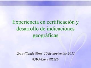 Experiencia en certificación y
desarrollo de indicaciones
geográficas
Jean-Claude Pons 10 de noviembre 2011
FAO-Lima PERU
 
