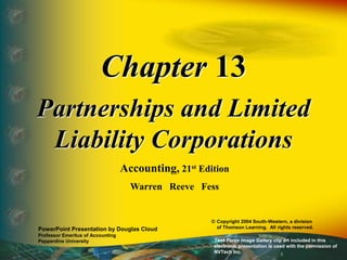Chapter 13
Partnerships and Limited
Liability Corporations
Accounting, 21st Edition
Warren Reeve Fess
PowerPoint Presentation by Douglas Cloud
Professor Emeritus of Accounting
Pepperdine University
© Copyright 2004 South-Western, a division
of Thomson Learning. All rights reserved.
Task Force Image Gallery clip art included in this
electronic presentation is used with the permission of
NVTech Inc.
 
