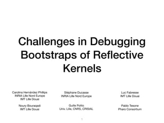Challenges in Debugging
Bootstraps of Reﬂective
Kernels
Carolina Hernández Phillips

INRIA Lille Nord Europe

IMT Lille Douai
Noury Bouraqadi

IMT Lille Douai
Luc Fabresse

IMT Lille Douai
Stéphane Ducasse

INRIA Lille Nord Europe
Guille Polito

Univ. Lille, CNRS, CRIStAL
Pablo Tesone

Pharo Consortium
1
 