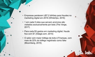 • Empresas perderam U$7,2 bilhões para fraudes no
marketing digital em 2016 (WhiteOps, 2016)
• 1 em cada 5 sites que servem anúncios são
visitados exclusivamente por bots (The Verge,
2017)
• Para cada $3 gastos em marketing digital, fraude
fica com $1 (Adage.com, 2015)
• O setor com maior tráfego de bots é Finanças, com
mais de 22% do tráfego registrado como fake
(Bloomberg, 2015)
 