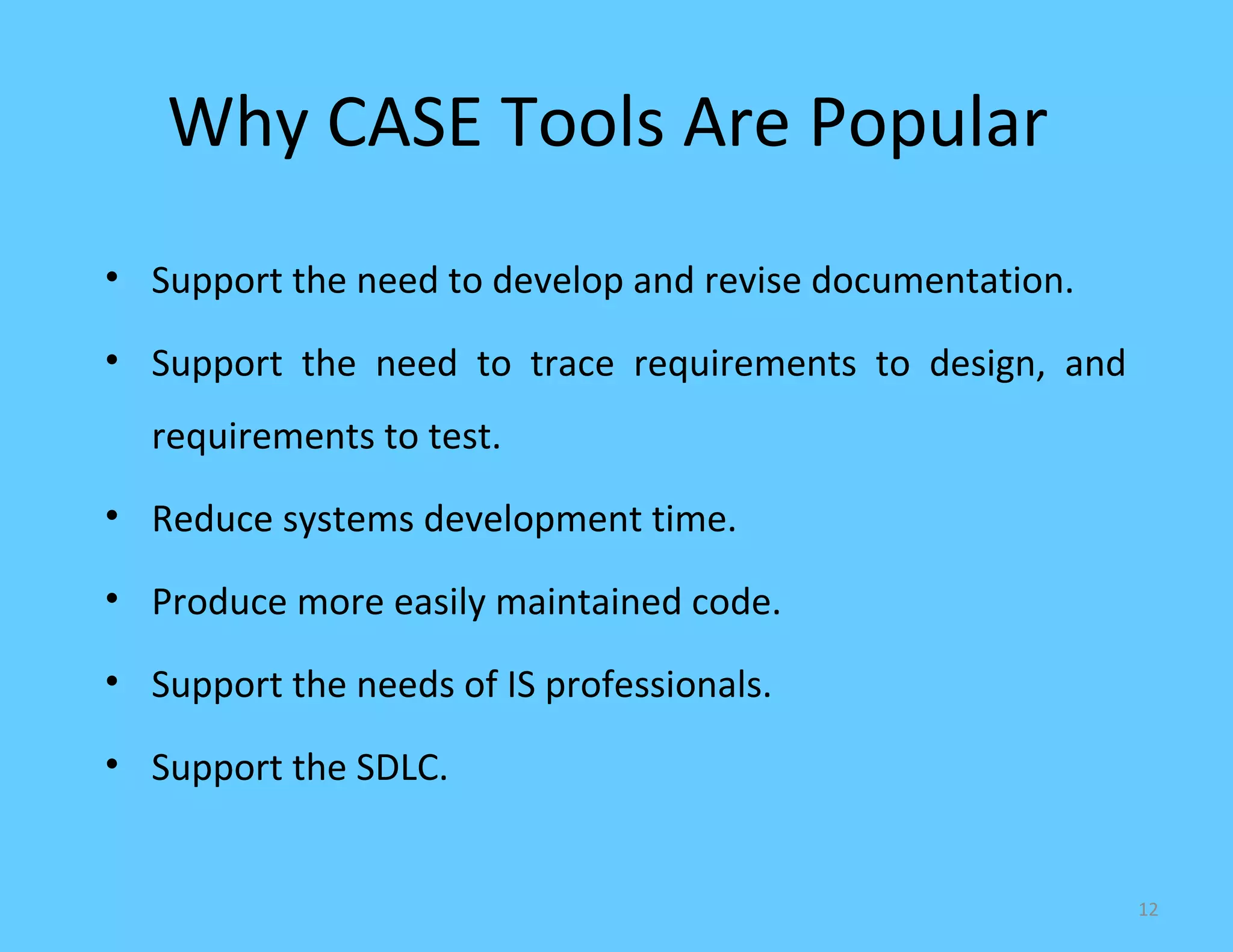 Why CASE Tools Are Popular
• Support the need to develop and revise documentation.

• Support the need to trace requirements to design, and
  requirements to test.
• Reduce systems development time.

• Produce more easily maintained code.

• Support the needs of IS professionals.

• Support the SDLC.


                                                          12
 