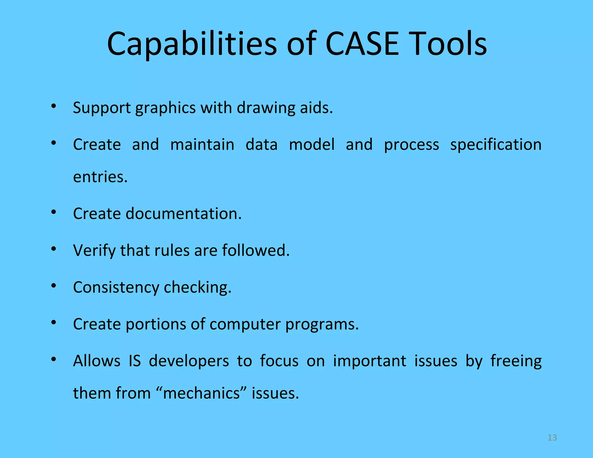 Capabilities of CASE Tools
• Support graphics with drawing aids.

• Create and maintain data model and process specification
   entries.
• Create documentation.

• Verify that rules are followed.

• Consistency checking.

• Create portions of computer programs.

• Allows IS developers to focus on important issues by freeing
   them from “mechanics” issues.

                                                                 13
 