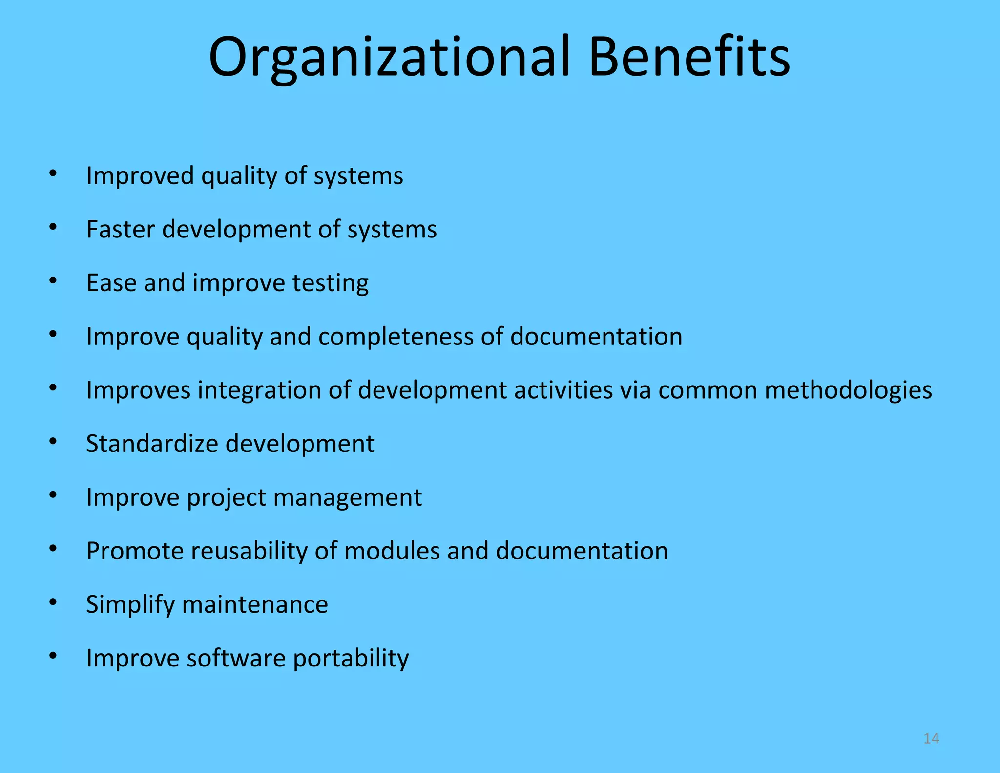 Organizational Benefits
•   Improved quality of systems
•   Faster development of systems
•   Ease and improve testing
•   Improve quality and completeness of documentation
•   Improves integration of development activities via common methodologies
•   Standardize development
•   Improve project management
•   Promote reusability of modules and documentation
•   Simplify maintenance
•   Improve software portability

                                                                          14
 