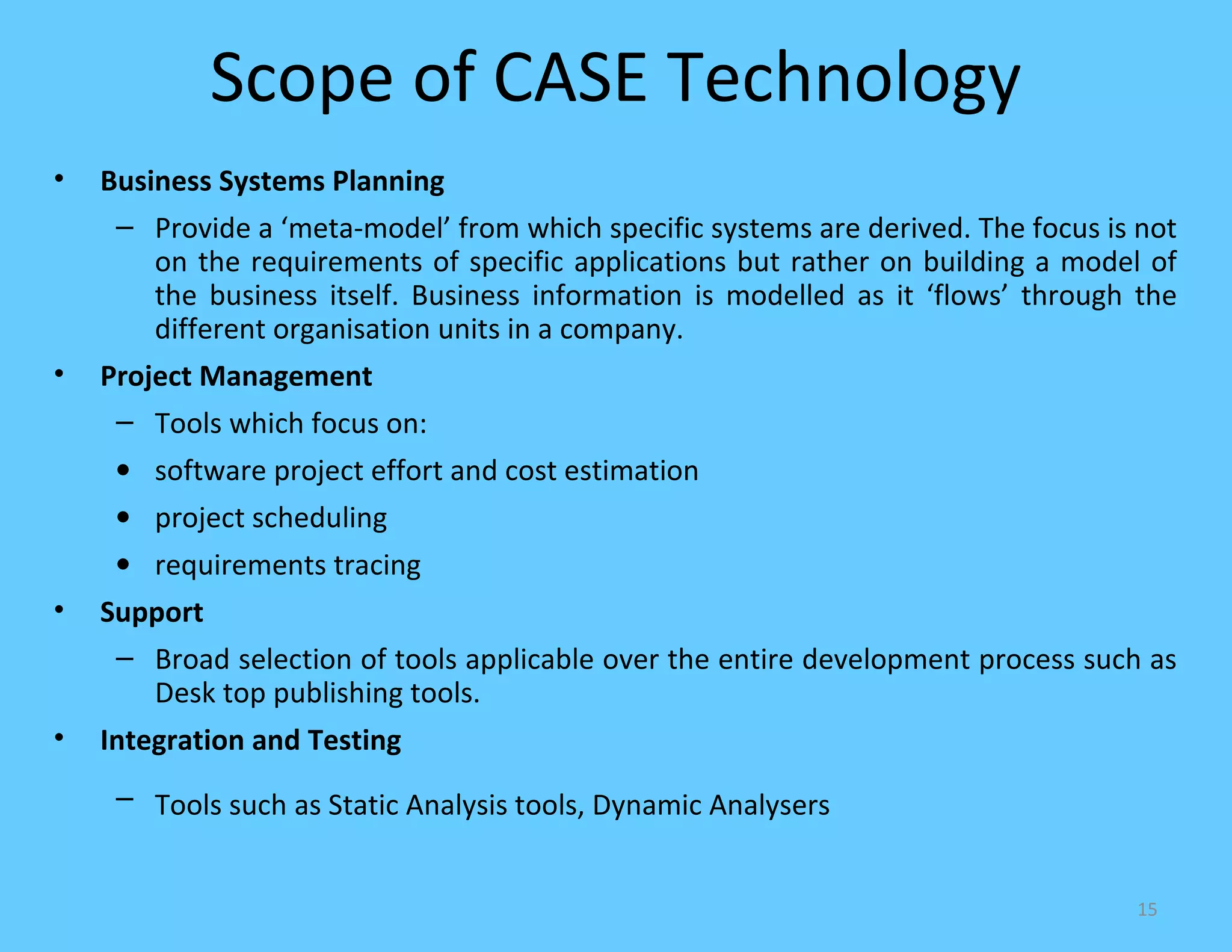 Scope of CASE Technology
•   Business Systems Planning
     – Provide a ‘meta-model’ from which specific systems are derived. The focus is not
        on the requirements of specific applications but rather on building a model of
        the business itself. Business information is modelled as it ‘flows’ through the
        different organisation units in a company.
•   Project Management
     – Tools which focus on:
     • software project effort and cost estimation
     • project scheduling
     • requirements tracing
•   Support
     – Broad selection of tools applicable over the entire development process such as
       Desk top publishing tools.
•   Integration and Testing
     – Tools such as Static Analysis tools, Dynamic Analysers


                                                                                   15
 