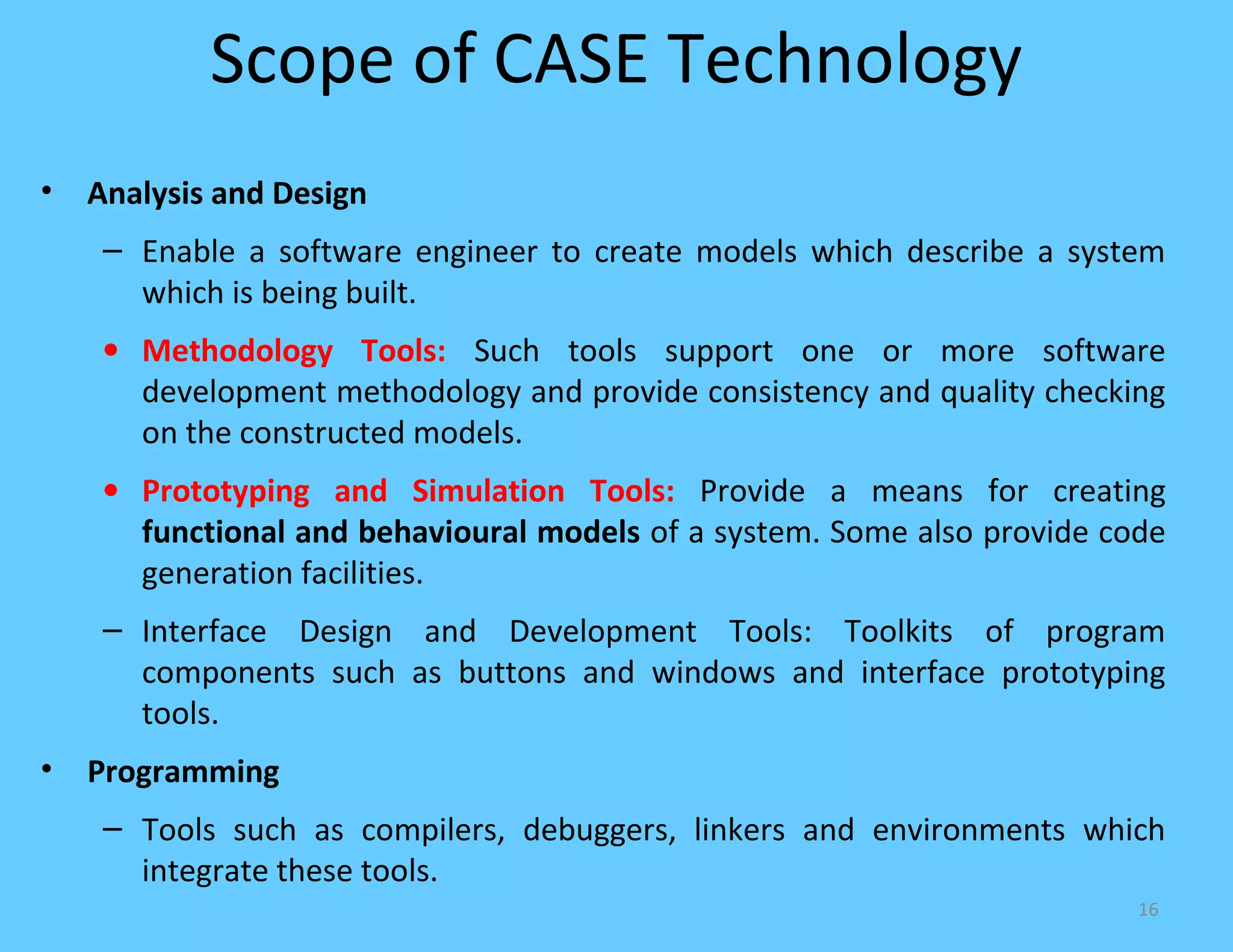 Scope of CASE Technology
•   Analysis and Design
     – Enable a software engineer to create models which describe a system
       which is being built.
     • Methodology Tools: Such tools support one or more software
       development methodology and provide consistency and quality checking
       on the constructed models.
     • Prototyping and Simulation Tools: Provide a means for creating
       functional and behavioural models of a system. Some also provide code
       generation facilities.
     – Interface Design and Development Tools: Toolkits of program
       components such as buttons and windows and interface prototyping
       tools.
•   Programming
     – Tools such as compilers, debuggers, linkers and environments which
       integrate these tools.
                                                                          16
 