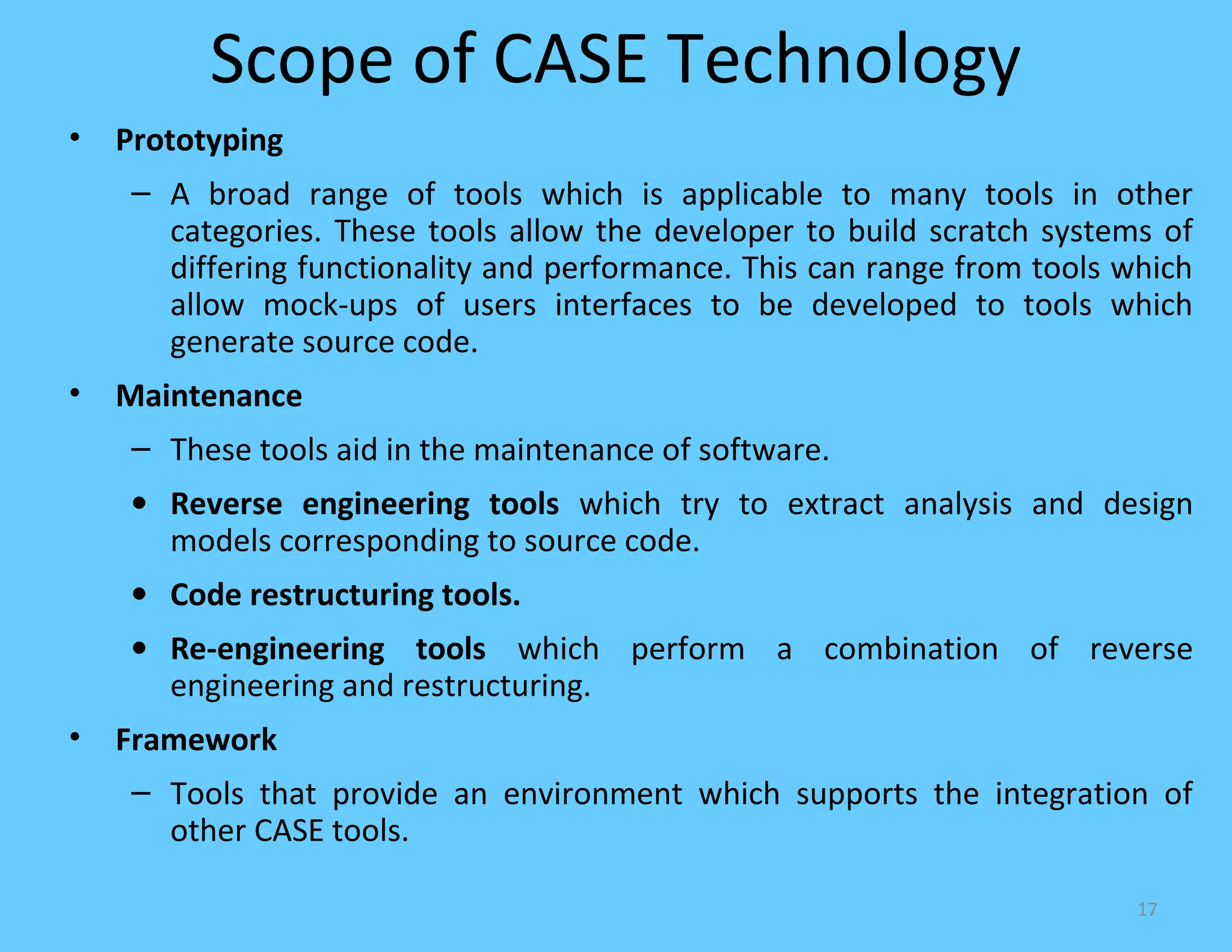 Scope of CASE Technology
•   Prototyping
     – A broad range of tools which is applicable to many tools in other
       categories. These tools allow the developer to build scratch systems of
       differing functionality and performance. This can range from tools which
       allow mock-ups of users interfaces to be developed to tools which
       generate source code.
•   Maintenance
     – These tools aid in the maintenance of software.
     • Reverse engineering tools which try to extract analysis and design
       models corresponding to source code.
     • Code restructuring tools.
     • Re-engineering tools which perform a combination of reverse
       engineering and restructuring.
•   Framework
     – Tools that provide an environment which supports the integration of
       other CASE tools.

                                                                           17
 
