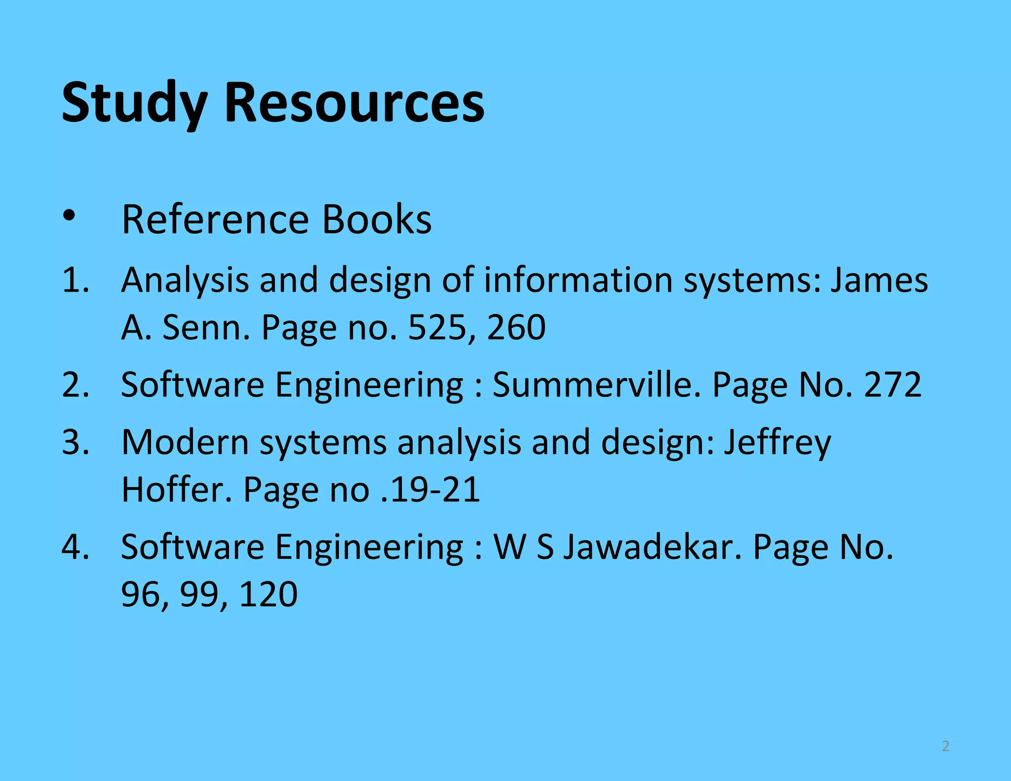 Study Resources
• Reference Books
1. Analysis and design of information systems: James
   A. Senn. Page no. 525, 260
2. Software Engineering : Summerville. Page No. 272
3. Modern systems analysis and design: Jeffrey
   Hoffer. Page no .19-21
4. Software Engineering : W S Jawadekar. Page No.
   96, 99, 120


                                                       2
 
