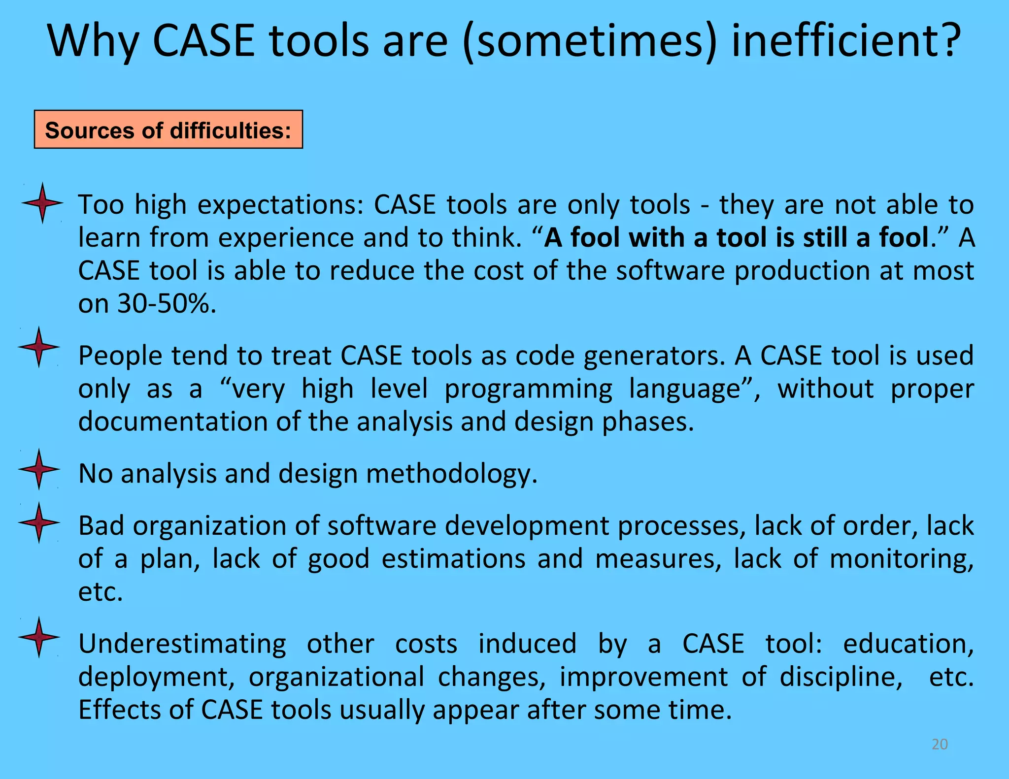 Why CASE tools are (sometimes) inefficient?
Sources of difficulties:


   Too high expectations: CASE tools are only tools - they are not able to
   learn from experience and to think. “A fool with a tool is still a fool.” A
   CASE tool is able to reduce the cost of the software production at most
   on 30-50%.
   People tend to treat CASE tools as code generators. A CASE tool is used
   only as a “very high level programming language”, without proper
   documentation of the analysis and design phases.
   No analysis and design methodology.
   Bad organization of software development processes, lack of order, lack
   of a plan, lack of good estimations and measures, lack of monitoring,
   etc.
   Underestimating other costs induced by a CASE tool: education,
   deployment, organizational changes, improvement of discipline, etc.
   Effects of CASE tools usually appear after some time.
                                                                          20
 