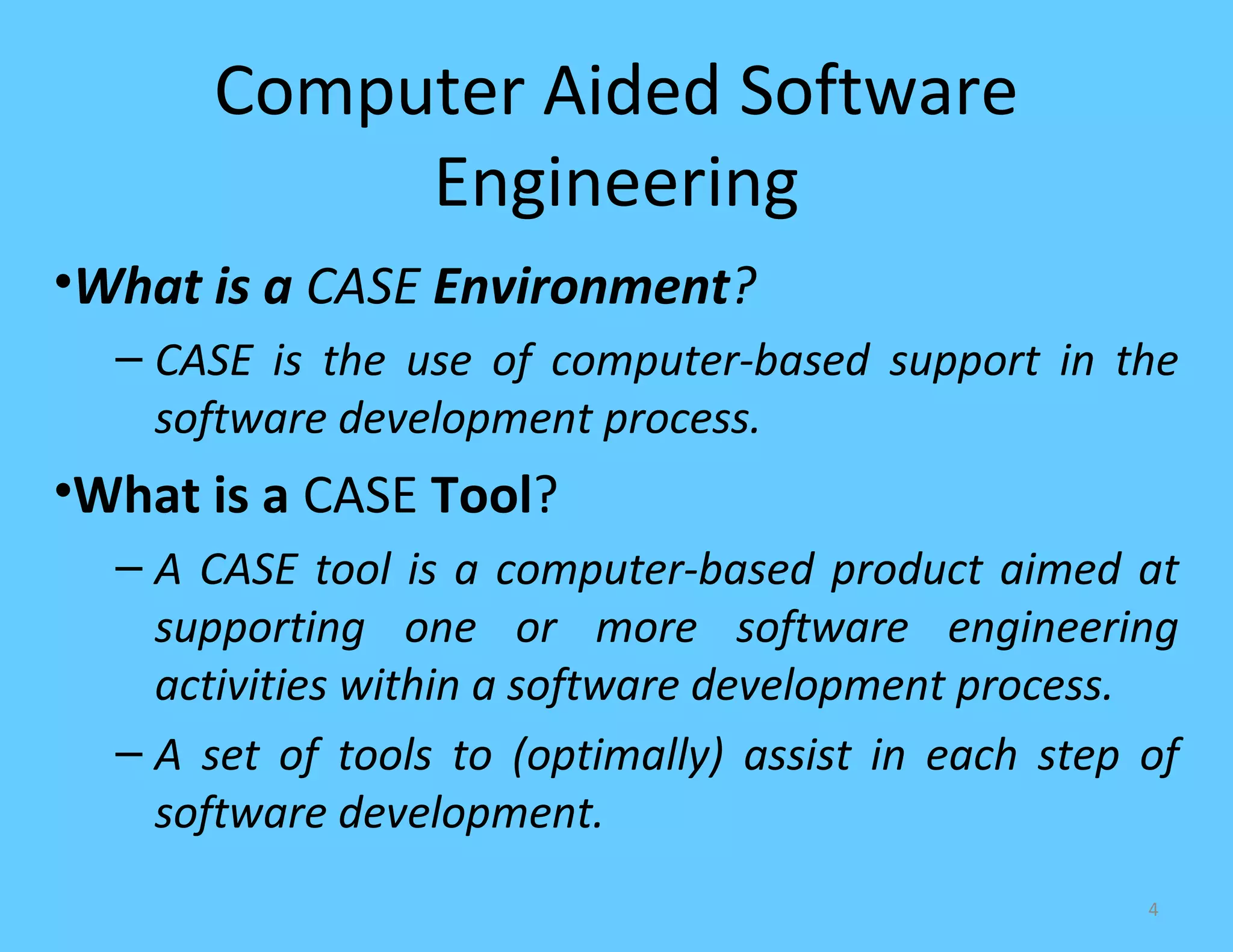 Computer Aided Software
           Engineering
•What is a CASE Environment?
  – CASE is the use of computer-based support in the
    software development process.
•What is a CASE Tool?
  – A CASE tool is a computer-based product aimed at
    supporting one or more software engineering
    activities within a software development process.
  – A set of tools to (optimally) assist in each step of
    software development.
                                                      4
 