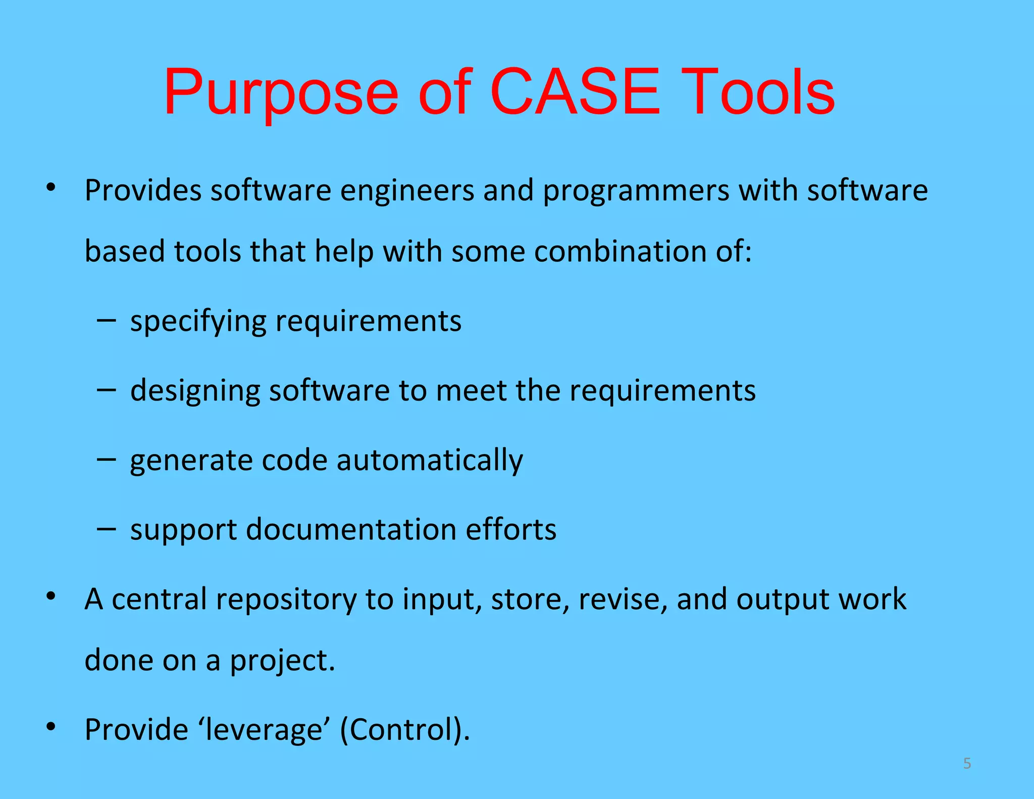 Purpose of CASE Tools
• Provides software engineers and programmers with software
  based tools that help with some combination of:
   – specifying requirements

   – designing software to meet the requirements

   – generate code automatically

   – support documentation efforts

• A central repository to input, store, revise, and output work
  done on a project.
• Provide ‘leverage’ (Control).
                                                                  5
 