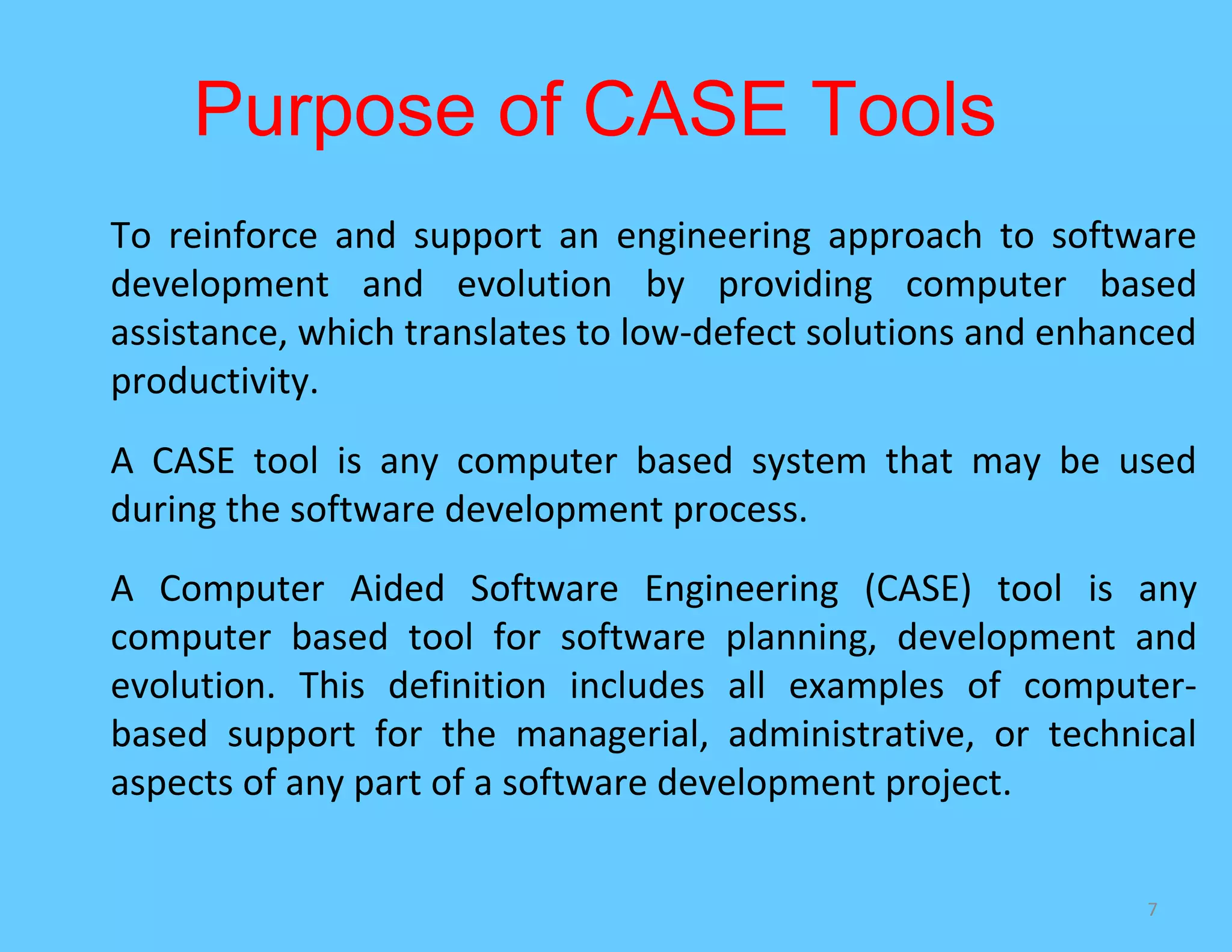 Purpose of CASE Tools
To reinforce and support an engineering approach to software
development and evolution by providing computer based
assistance, which translates to low-defect solutions and enhanced
productivity.
A CASE tool is any computer based system that may be used
during the software development process.
A Computer Aided Software Engineering (CASE) tool is any
computer based tool for software planning, development and
evolution. This definition includes all examples of computer-
based support for the managerial, administrative, or technical
aspects of any part of a software development project.

                                                              7
 