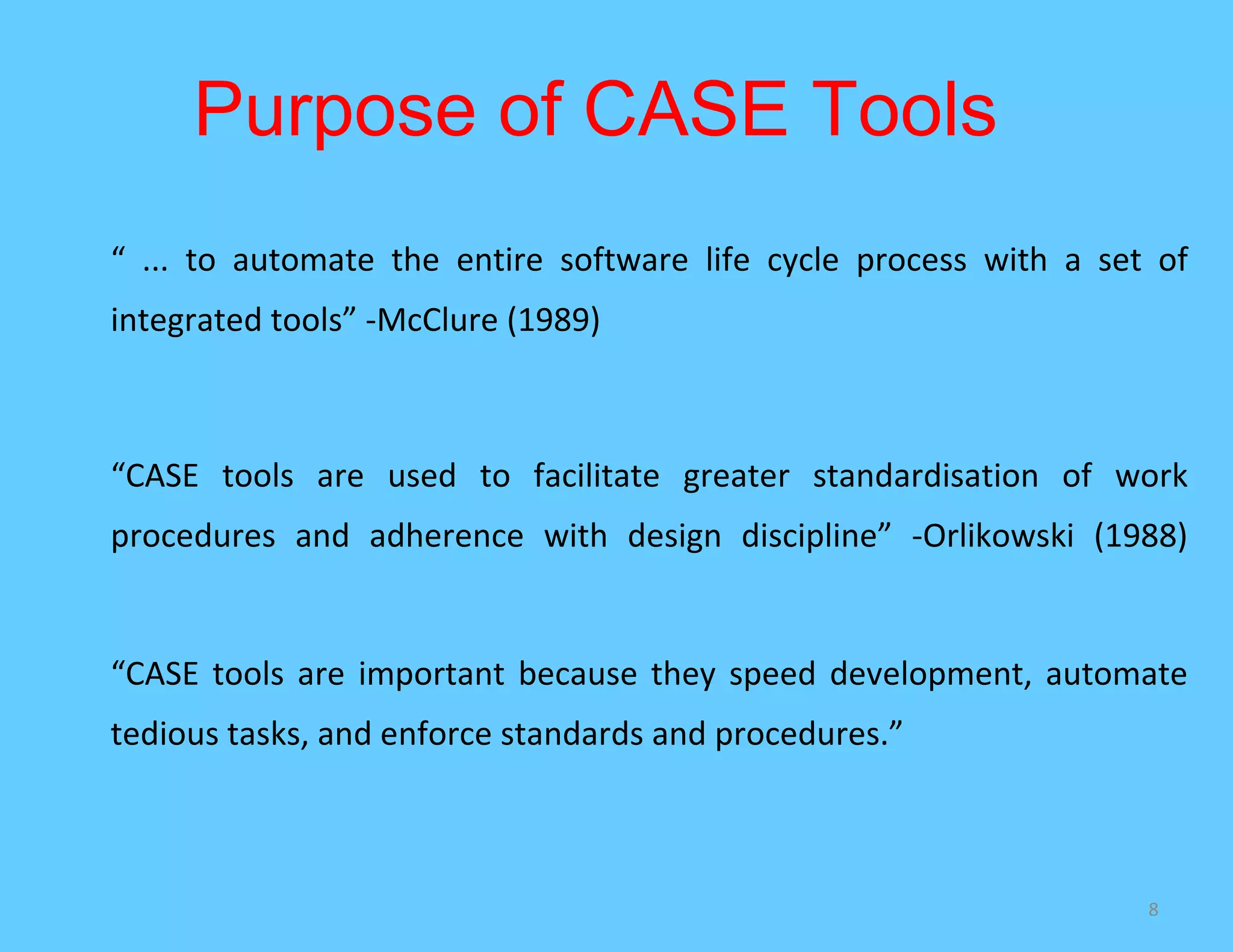Purpose of CASE Tools
“ ... to automate the entire software life cycle process with a set of
integrated tools” -McClure (1989)



“CASE tools are used to facilitate greater standardisation of work
procedures and adherence with design discipline” -Orlikowski (1988)


“CASE tools are important because they speed development, automate
tedious tasks, and enforce standards and procedures.”



                                                                   8
 